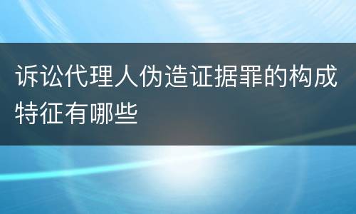 诉讼代理人伪造证据罪的构成特征有哪些