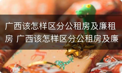 广西该怎样区分公租房及廉租房 广西该怎样区分公租房及廉租房呢