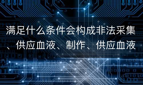 满足什么条件会构成非法采集、供应血液、制作、供应血液制品罪