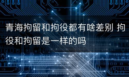 青海拘留和拘役都有啥差别 拘役和拘留是一样的吗