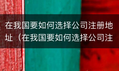 在我国要如何选择公司注册地址（在我国要如何选择公司注册地址和电话）