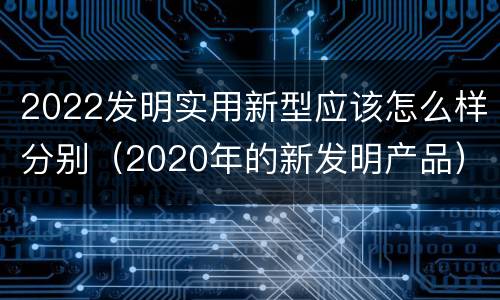 2022发明实用新型应该怎么样分别（2020年的新发明产品）
