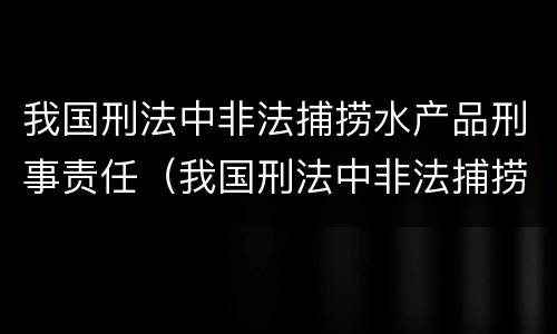 我国刑法中非法捕捞水产品刑事责任（我国刑法中非法捕捞水产品刑事责任主体）