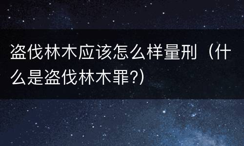 盗伐林木应该怎么样量刑（什么是盗伐林木罪?）