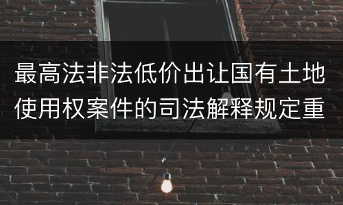最高法非法低价出让国有土地使用权案件的司法解释规定重要内容都有哪些