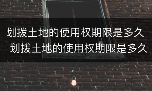 划拨土地的使用权期限是多久 划拨土地的使用权期限是多久的