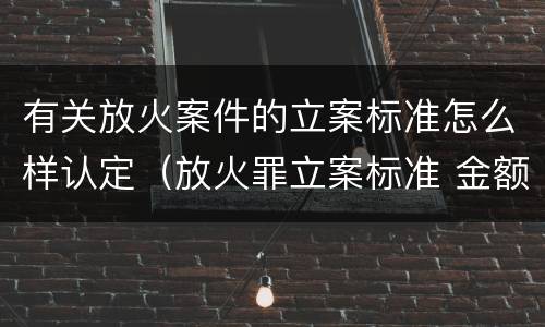 有关放火案件的立案标准怎么样认定（放火罪立案标准 金额）