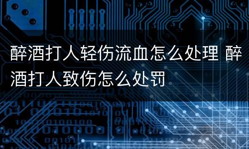 醉酒打人轻伤流血怎么处理 醉酒打人致伤怎么处罚