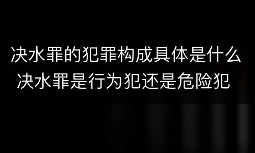 决水罪的犯罪构成具体是什么 决水罪是行为犯还是危险犯