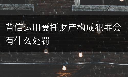 背信运用受托财产构成犯罪会有什么处罚