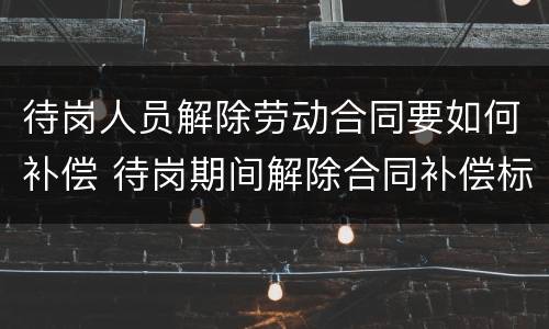 待岗人员解除劳动合同要如何补偿 待岗期间解除合同补偿标准