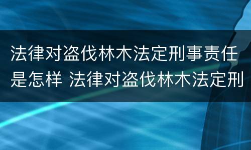 法律对盗伐林木法定刑事责任是怎样 法律对盗伐林木法定刑事责任是怎样划分的