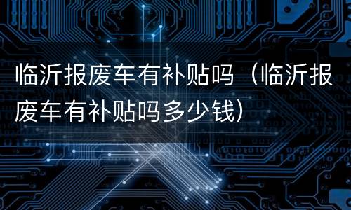 临沂报废车有补贴吗（临沂报废车有补贴吗多少钱）