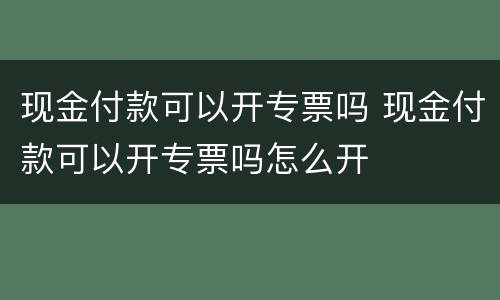 现金付款可以开专票吗 现金付款可以开专票吗怎么开