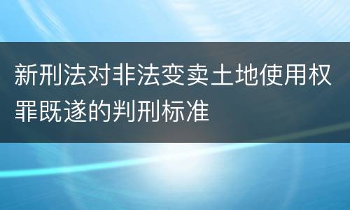 新刑法对非法变卖土地使用权罪既遂的判刑标准