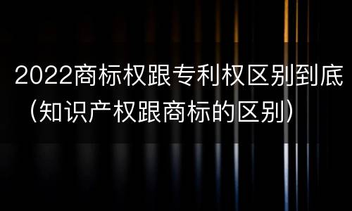 2022商标权跟专利权区别到底（知识产权跟商标的区别）