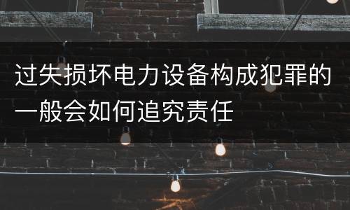 过失损坏电力设备构成犯罪的一般会如何追究责任
