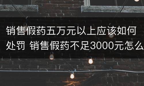 销售假药五万元以上应该如何处罚 销售假药不足3000元怎么处罚