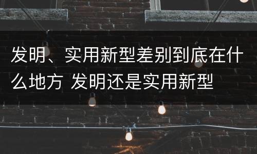 发明、实用新型差别到底在什么地方 发明还是实用新型