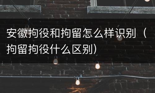 安徽拘役和拘留怎么样识别（拘留拘役什么区别）