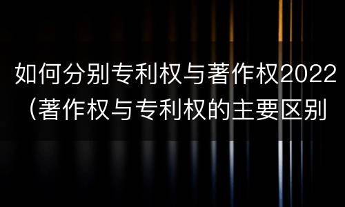 如何分别专利权与著作权2022（著作权与专利权的主要区别）