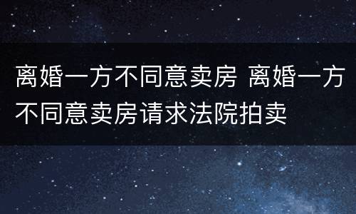 离婚一方不同意卖房 离婚一方不同意卖房请求法院拍卖