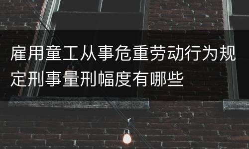 雇用童工从事危重劳动行为规定刑事量刑幅度有哪些