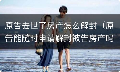 原告去世了房产怎么解封（原告能随时申请解封被告房产吗）