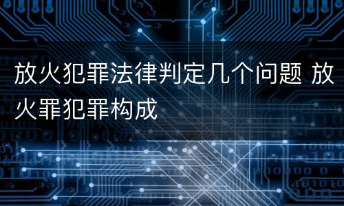 放火犯罪法律判定几个问题 放火罪犯罪构成