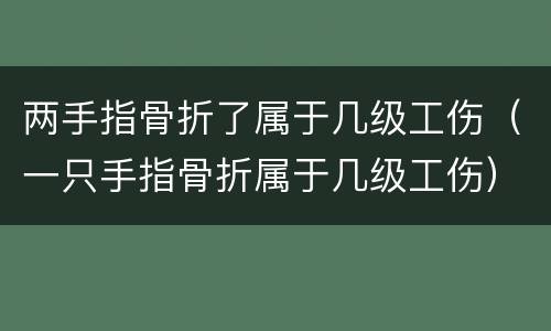 两手指骨折了属于几级工伤（一只手指骨折属于几级工伤）