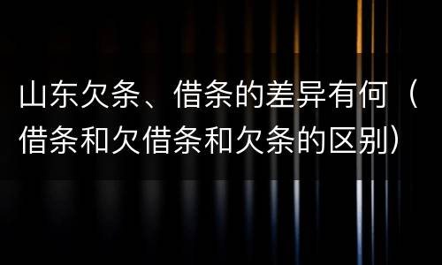 山东欠条、借条的差异有何（借条和欠借条和欠条的区别）