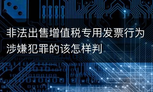 非法出售增值税专用发票行为涉嫌犯罪的该怎样判