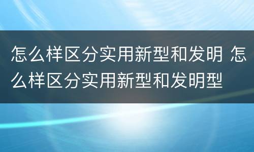 怎么样区分实用新型和发明 怎么样区分实用新型和发明型