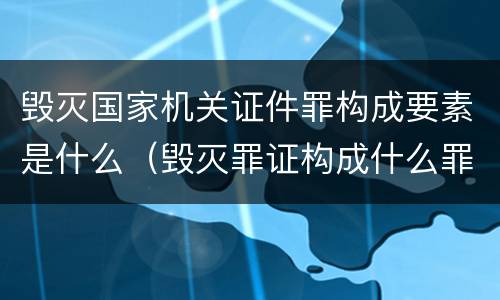 毁灭国家机关证件罪构成要素是什么（毁灭罪证构成什么罪）