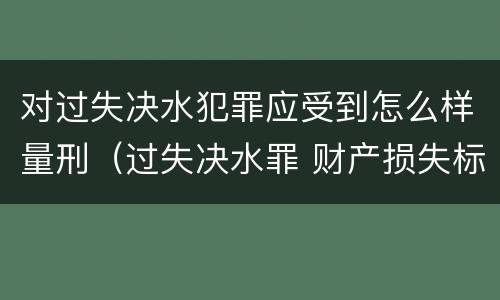 对过失决水犯罪应受到怎么样量刑（过失决水罪 财产损失标准）