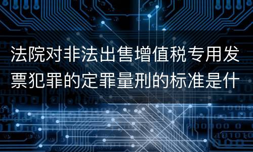 法院对非法出售增值税专用发票犯罪的定罪量刑的标准是什么样的