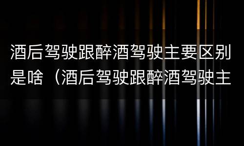 酒后驾驶跟醉酒驾驶主要区别是啥（酒后驾驶跟醉酒驾驶主要区别是啥呢）