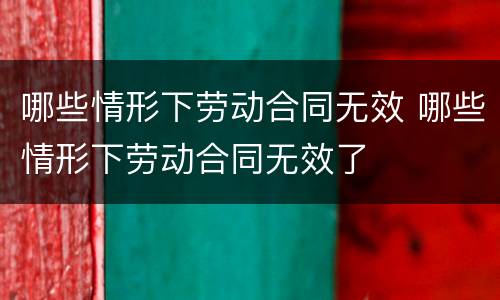 哪些情形下劳动合同无效 哪些情形下劳动合同无效了