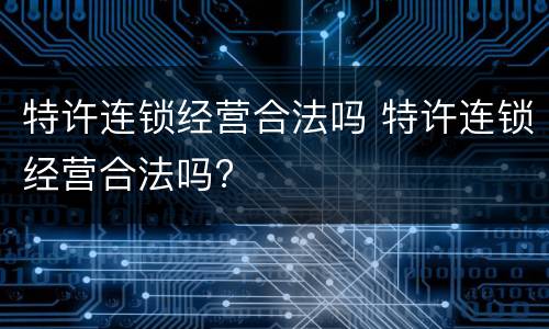 特许连锁经营合法吗 特许连锁经营合法吗?
