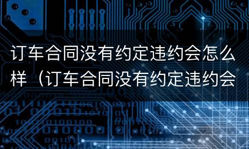 订车合同没有约定违约会怎么样（订车合同没有约定违约会怎么样呢）