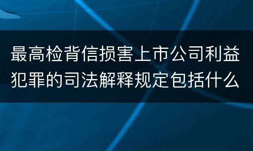 最高检背信损害上市公司利益犯罪的司法解释规定包括什么重要内容