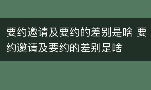 要约邀请及要约的差别是啥 要约邀请及要约的差别是啥