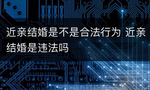 近亲结婚是不是合法行为 近亲结婚是违法吗