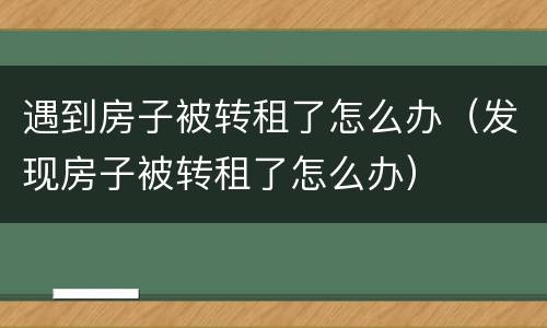 遇到房子被转租了怎么办（发现房子被转租了怎么办）