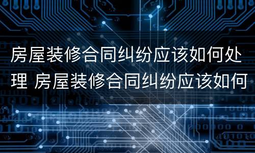 房屋装修合同纠纷应该如何处理 房屋装修合同纠纷应该如何处理呢