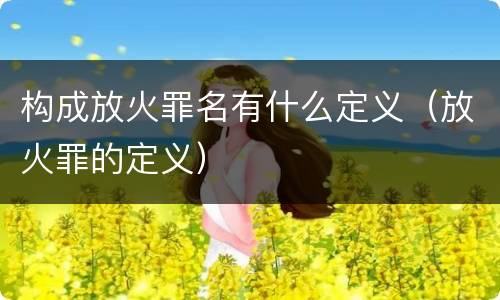 构成放火罪名有什么定义（放火罪的定义）