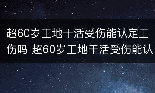 超60岁工地干活受伤能认定工伤吗 超60岁工地干活受伤能认定工伤吗为什么