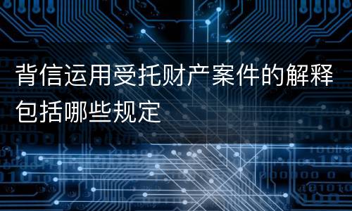 背信运用受托财产案件的解释包括哪些规定