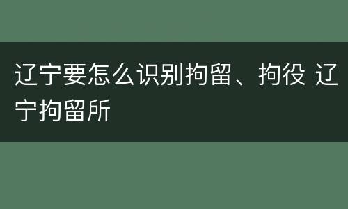 辽宁要怎么识别拘留、拘役 辽宁拘留所