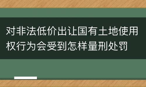 对非法低价出让国有土地使用权行为会受到怎样量刑处罚
